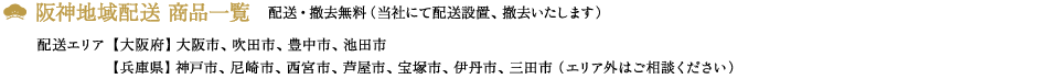 阪神地域配送 商品一覧、配送・撤去無料(当社にて配送設置、撤去いたします)配送エリア<大阪府>大阪市、吹田市、豊中市、池田市<兵庫県>神戸市、尼崎市、西宮市、芦屋市、宝塚市、伊丹市、三田市 (エリア外はご相談下さい)